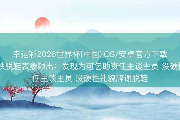 幸运彩2026世界杯(中国)IOS/安卓官方下载 12306回复高铁脱鞋表象频出：发现为可乞助责任主谈主员 没硬性礼貌辞谢脱鞋