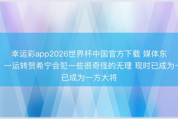 幸运彩app2026世界杯中国官方下载 媒体东说念主:一运转贺希宁会犯一些很奇怪的无理 现时已成为一方大将