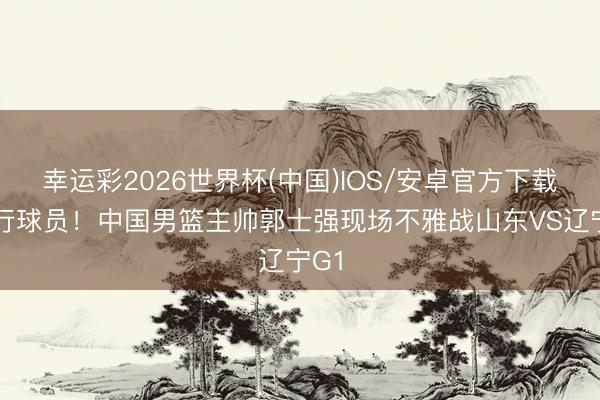 幸运彩2026世界杯(中国)IOS/安卓官方下载 履行球员!中国男篮主帅郭士强现场不雅战山东VS辽宁G1