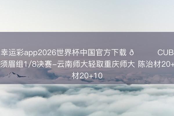 幸运彩app2026世界杯中国官方下载 🏀CUBAL须眉组1/8决赛-云南师大轻取重庆师大 陈治材20+10