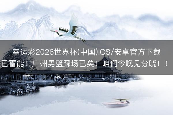 幸运彩2026世界杯(中国)IOS/安卓官方下载 已蓄能！广州男篮踩场已矣！咱们今晚见分晓！！！