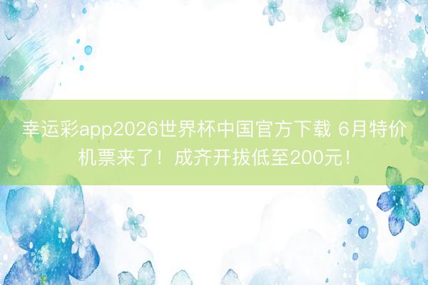 幸运彩app2026世界杯中国官方下载 6月特价机票来了！成齐开拔低至200元！