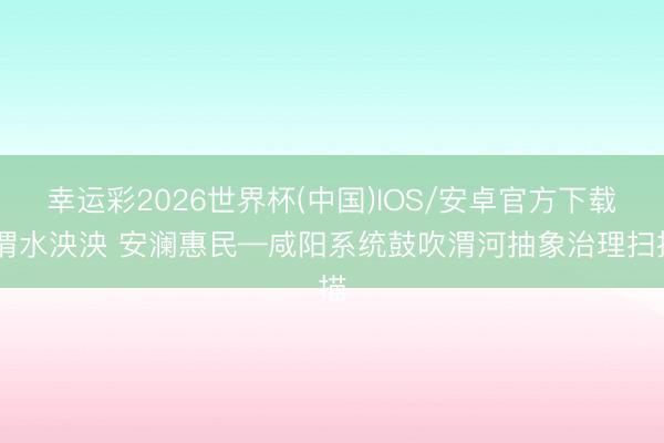 幸运彩2026世界杯(中国)IOS/安卓官方下载 渭水泱泱 安澜惠民—咸阳系统鼓吹渭河抽象治理扫描