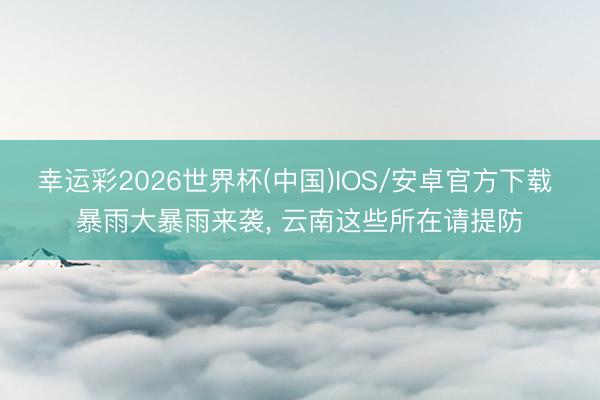 幸运彩2026世界杯(中国)IOS/安卓官方下载 暴雨大暴雨来袭, 云南这些所在请提防
