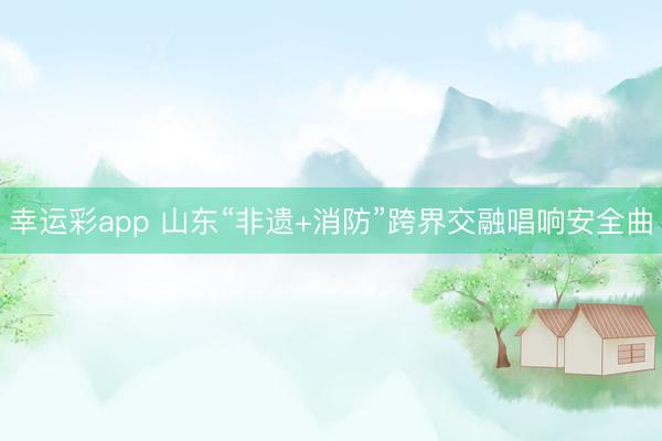 幸运彩app 山东“非遗+消防”跨界交融唱响安全曲