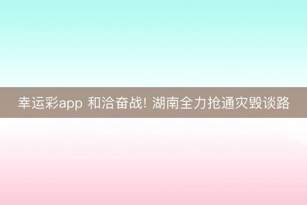 幸运彩app 和洽奋战! 湖南全力抢通灾毁谈路