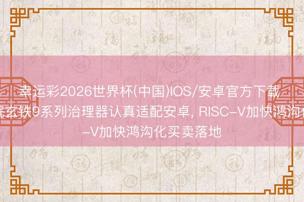 幸运彩2026世界杯(中国)IOS/安卓官方下载 阿里达摩院玄铁9系列治理器认真适配安卓, RISC-V加快鸿沟化买卖落地