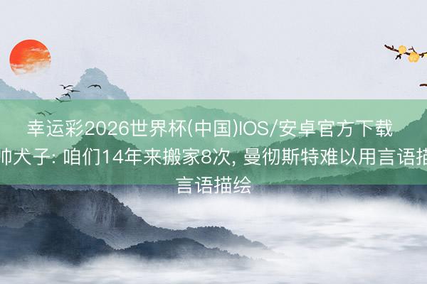 幸运彩2026世界杯(中国)IOS/安卓官方下载 瓜帅犬子: 咱们14年来搬家8次， 曼彻斯特难以用言语描绘
