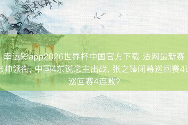 幸运彩app2026世界杯中国官方下载 法网最新赛程: 张帅领衔， 中国4东说念主出战， 张之臻闭幕巡回赛4连败?