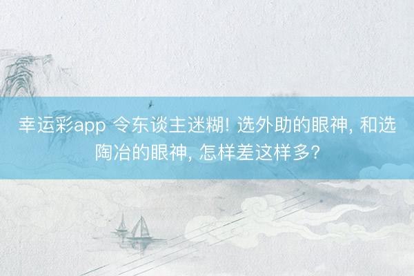 幸运彩app 令东谈主迷糊! 选外助的眼神, 和选陶冶的眼神, 怎样差这样多?