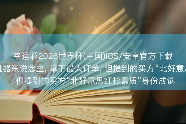 幸运彩2026世界杯(中国)IOS/安卓官方下载 贾跃亭称卖出23台机器东说念主, 拿下最大订单, 但提到的买方“北好意思红杉素质”身份成谜