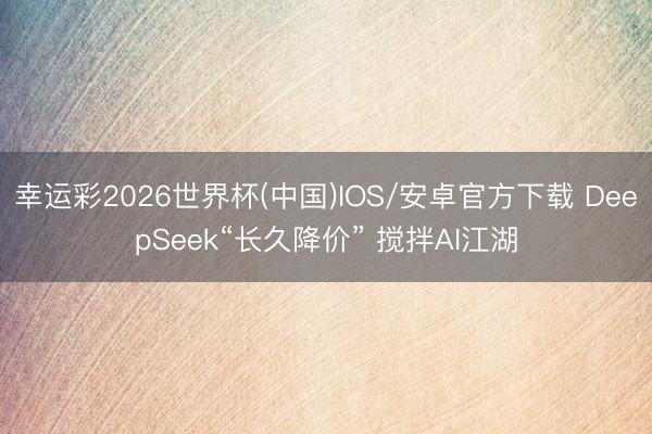 幸运彩2026世界杯(中国)IOS/安卓官方下载 DeepSeek“长久降价” 搅拌AI江湖