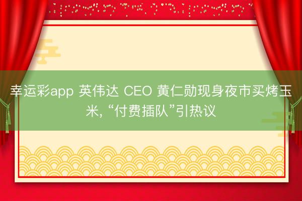 幸运彩app 英伟达 CEO 黄仁勋现身夜市买烤玉米， “付费插队”引热议