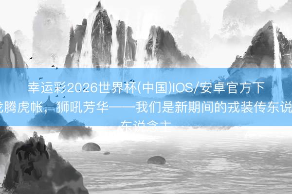 幸运彩2026世界杯(中国)IOS/安卓官方下载 龙腾虎帐,狮吼芳华——我们是新期间的戎装传东说念主
