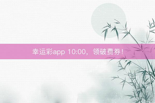 幸运彩app 10:00，领破费券！