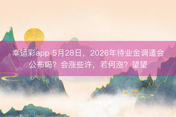 幸运彩app 5月28日,2026年待业金调遣会公布吗?会涨些许,若何涨?望望