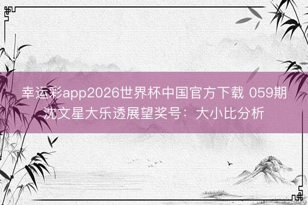 幸运彩app2026世界杯中国官方下载 059期沈文星大乐透展望奖号：大小比分析