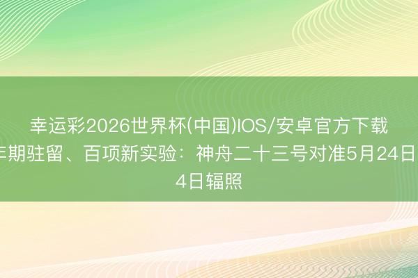 幸运彩2026世界杯(中国)IOS/安卓官方下载 一年期驻留、百项新实验：神舟二十三号对准5月24日辐照