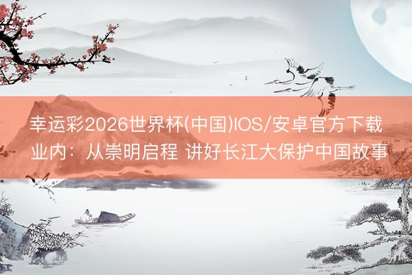 幸运彩2026世界杯(中国)IOS/安卓官方下载 业内：从崇明启程 讲好长江大保护中国故事