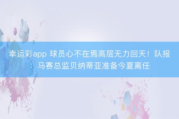 幸运彩app 球员心不在焉高层无力回天!队报:马赛总监贝纳蒂亚准备今夏离任