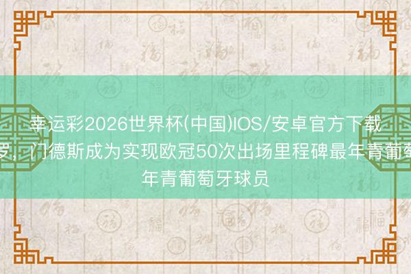 幸运彩2026世界杯(中国)IOS/安卓官方下载 特出C罗,门德斯成为实现欧冠50次出场里程碑最年青葡萄牙球员