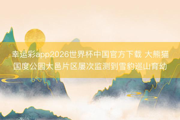 幸运彩app2026世界杯中国官方下载 大熊猫国度公园大邑片区屡次监测到雪豹巡山育幼