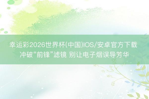 幸运彩2026世界杯(中国)IOS/安卓官方下载 冲破“前锋”滤镜 别让电子烟误导芳华