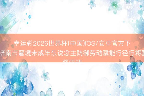 幸运彩2026世界杯(中国)IOS/安卓官方下载 济南市窘境未成年东说念主防御劳动赋能行径行将驱动