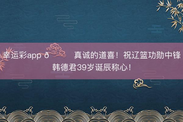 幸运彩app 🎂真诚的道喜！祝辽篮功勋中锋韩德君39岁诞辰称心！