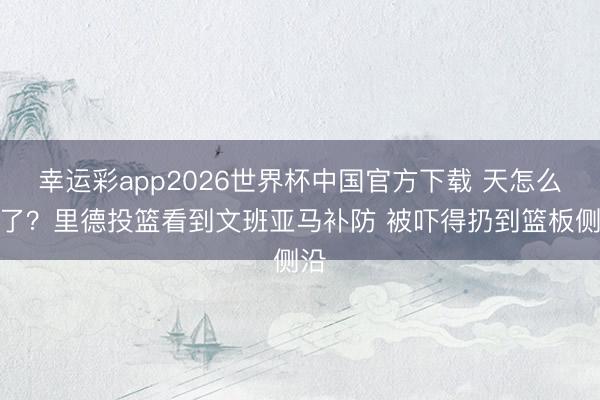 幸运彩app2026世界杯中国官方下载 天怎么黑了？里德投篮看到文班亚马补防 被吓得扔到篮板侧沿