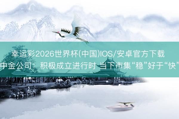 幸运彩2026世界杯(中国)IOS/安卓官方下载 中金公司：积极成立进行时 当下市集“稳”好于“快”