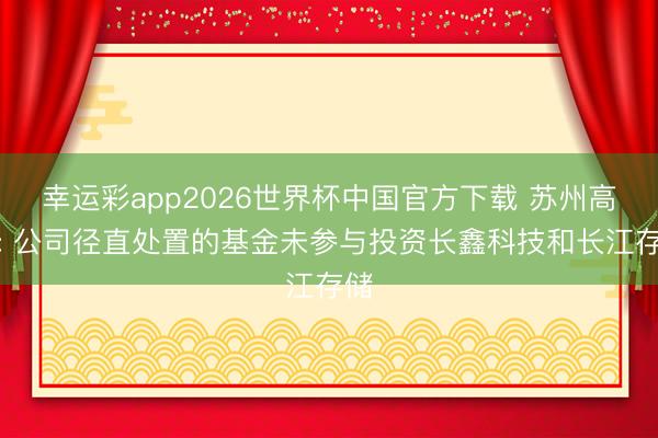 幸运彩app2026世界杯中国官方下载 苏州高新: 公司径直处置的基金未参与投资长鑫科技和长江存储