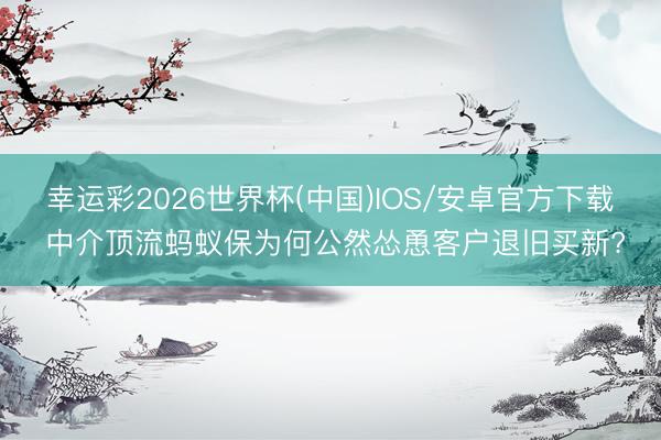 幸运彩2026世界杯(中国)IOS/安卓官方下载 中介顶流蚂蚁保为何公然怂恿客户退旧买新?