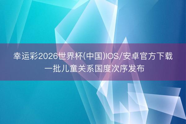 幸运彩2026世界杯(中国)IOS/安卓官方下载 一批儿童关系国度次序发布