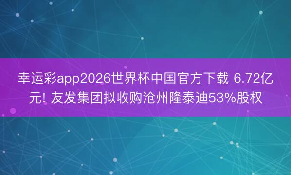幸运彩app2026世界杯中国官方下载 6.72亿元! 友发集团拟收购沧州隆泰迪53%股权