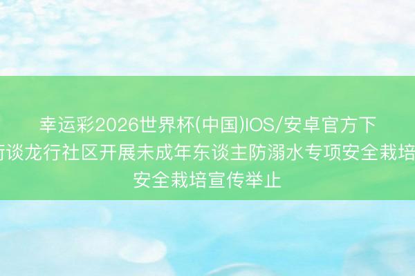 幸运彩2026世界杯(中国)IOS/安卓官方下载 济阳街谈龙行社区开展未成年东谈主防溺水专项安全栽培宣传举止