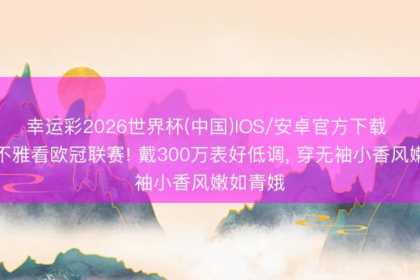 幸运彩2026世界杯(中国)IOS/安卓官方下载 章泽天不雅看欧冠联赛! 戴300万表好低调， 穿无袖小香风嫩如青娥