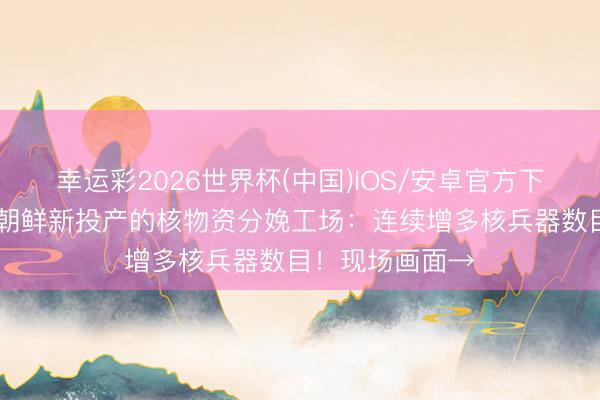 幸运彩2026世界杯(中国)IOS/安卓官方下载 金正恩窥探朝鲜新投产的核物资分娩工场:连续增多核兵器数目!现场画面→