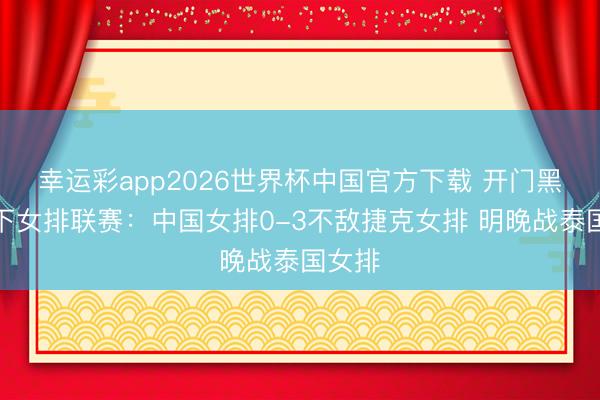 幸运彩app2026世界杯中国官方下载 开门黑!天下女排联赛:中国女排0-3不敌捷克女排 明晚战泰国女排