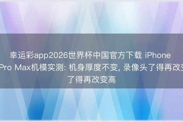 幸运彩app2026世界杯中国官方下载 iPhone 18 Pro Max机模实测: 机身厚度不变， 录像头了得再改变高