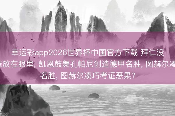幸运彩app2026世界杯中国官方下载 拜仁没把利物浦悲催放在眼里， 凯恩鼓舞孔帕尼创造德甲名胜， 图赫尔凑巧考证恶果?