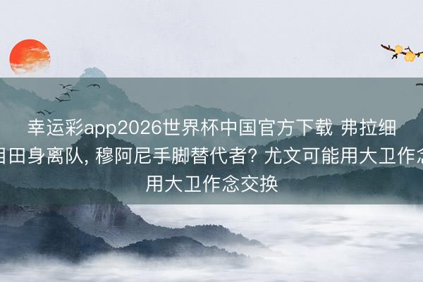 幸运彩app2026世界杯中国官方下载 弗拉细目以目田身离队, 穆阿尼手脚替代者? 尤文可能用大卫作念交换