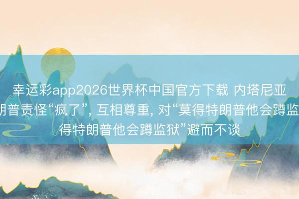 幸运彩app2026世界杯中国官方下载 内塔尼亚胡回复被特朗普责怪“疯了”， 互相尊重， 对“莫得特朗普他会蹲监狱”避而不谈