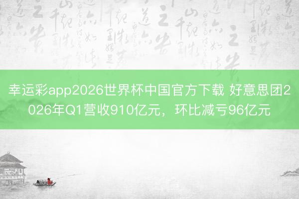 幸运彩app2026世界杯中国官方下载 好意思团2026年Q1营收910亿元,环比减亏96亿元