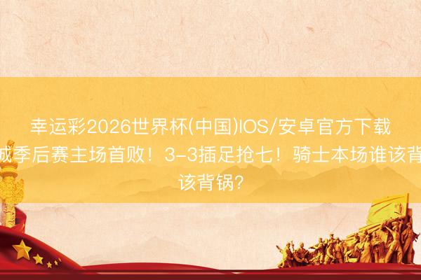 幸运彩2026世界杯(中国)IOS/安卓官方下载 克城季后赛主场首败！3-3插足抢七！骑士本场谁该背锅？
