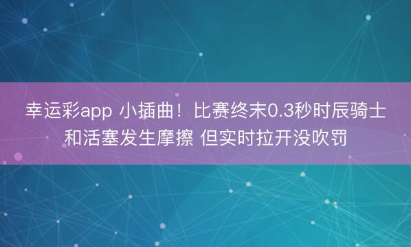 幸运彩app 小插曲！比赛终末0.3秒时辰骑士和活塞发生摩擦 但实时拉开没吹罚