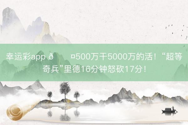 幸运彩app 😤500万干5000万的活！“超等奇兵”里德16分钟怒砍17分！