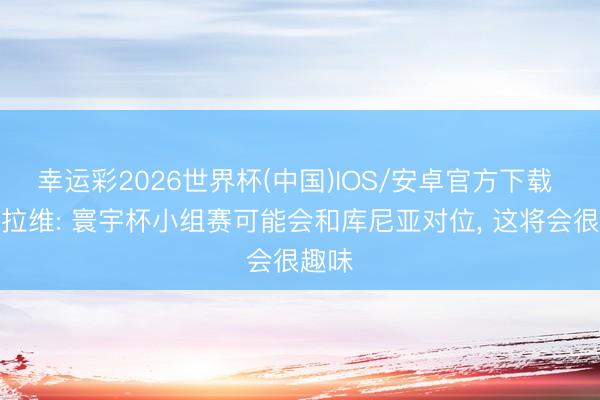 幸运彩2026世界杯(中国)IOS/安卓官方下载 马兹拉维: 寰宇杯小组赛可能会和库尼亚对位， 这将会很趣味