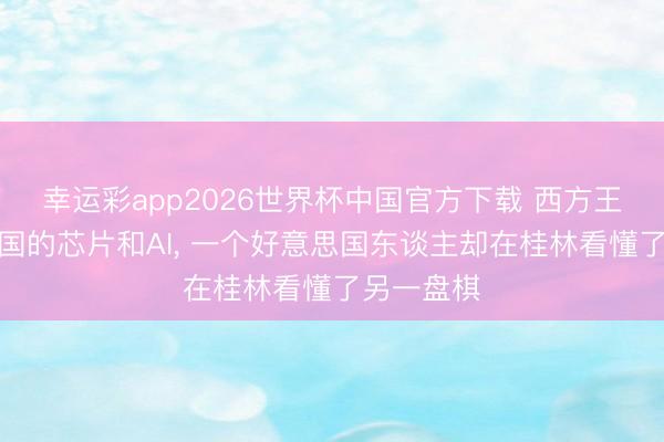 幸运彩app2026世界杯中国官方下载 西方王人在盯中国的芯片和AI， 一个好意思国东谈主却在桂林看懂了另一盘棋