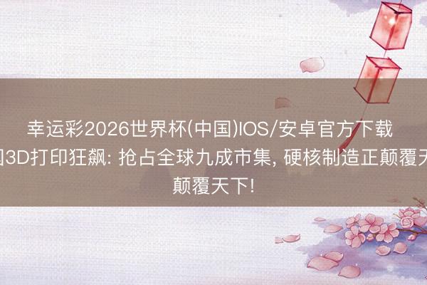 幸运彩2026世界杯(中国)IOS/安卓官方下载 中国3D打印狂飙: 抢占全球九成市集, 硬核制造正颠覆天下!